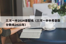 三河一中2024录取线（三河一中中考录取分数线2021年）