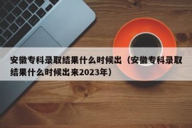 安徽专科录取结果什么时候出（安徽专科录取结果什么时候出来2023年）