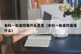 本科一批省控是什么意思（本科一批省控是指什么）