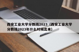 西安工业大学分数线2023（西安工业大学分数线2023年什么时候出来）