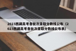 2023西藏高考各批次录取分数线公布（2023西藏高考各批次录取分数线公布表）