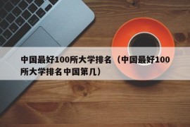 中国最好100所大学排名（中国最好100所大学排名中国第几）