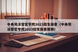 中央司法警官学院2023招生简章（中央司法警官学院2023招生简章视频）