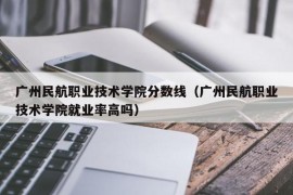 广州民航职业技术学院分数线（广州民航职业技术学院就业率高吗）