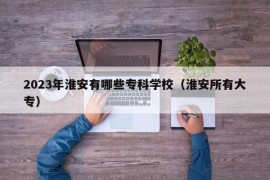 2023年淮安有哪些专科学校（淮安所有大专）