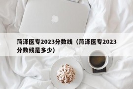 菏泽医专2023分数线（菏泽医专2023分数线是多少）