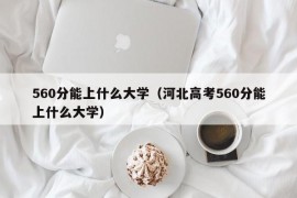 560分能上什么大学（河北高考560分能上什么大学）