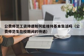 公费师范工资待遇如何能维持基本生活吗（公费师范生在校期间的待遇）