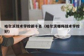 哈尔滨技术学校前十名（哈尔滨哪所技术学校好）