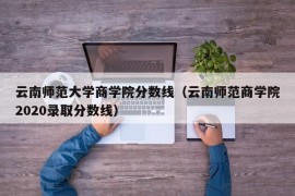 云南师范大学商学院分数线（云南师范商学院2020录取分数线）