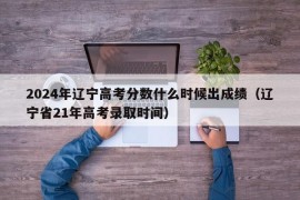 2024年辽宁高考分数什么时候出成绩（辽宁省21年高考录取时间）