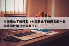 全国职业学校排名（全国职业学校排名前十有哪些学校招初中毕业生）