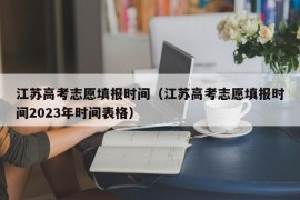 江苏高考志愿填报时间（江苏高考志愿填报时间2023年时间表格）