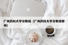 广州药科大学分数线（广州药科大学分数线鄂州）