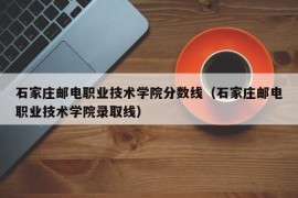 石家庄邮电职业技术学院分数线（石家庄邮电职业技术学院录取线）