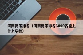 河南高考排名（河南高考排名3000名能上什么学校）