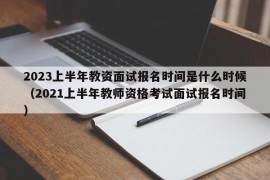 2023上半年教资面试报名时间是什么时候（2021上半年教师资格考试面试报名时间）