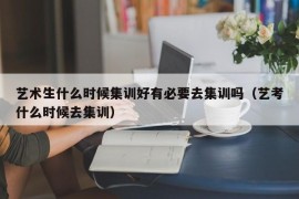 艺术生什么时候集训好有必要去集训吗（艺考什么时候去集训）