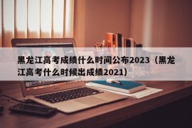 黑龙江高考成绩什么时间公布2023（黑龙江高考什么时候出成绩2021）