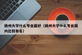 扬州大学什么专业最好（扬州大学什么专业国内比较有名）