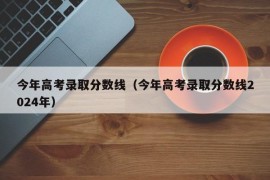 今年高考录取分数线（今年高考录取分数线2024年）