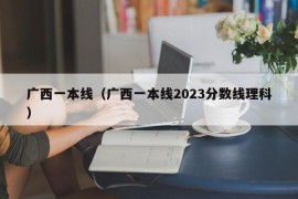 广西一本线（广西一本线2023分数线理科）