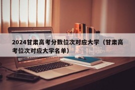 2024甘肃高考分数位次对应大学（甘肃高考位次对应大学名单）