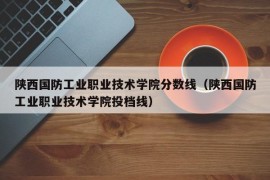 陕西国防工业职业技术学院分数线（陕西国防工业职业技术学院投档线）