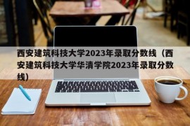 西安建筑科技大学2023年录取分数线（西安建筑科技大学华清学院2023年录取分数线）