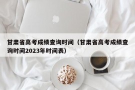 甘肃省高考成绩查询时间（甘肃省高考成绩查询时间2023年时间表）