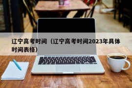 辽宁高考时间（辽宁高考时间2023年具体时间表格）