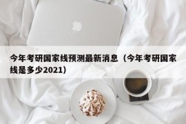 今年考研国家线预测最新消息（今年考研国家线是多少2021）