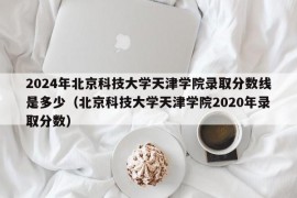 2024年北京科技大学天津学院录取分数线是多少（北京科技大学天津学院2020年录取分数）