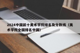 2024中国前十美术学院排名及分数线（美术学院全国排名中国）