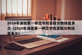 2024年湖南第一师范学院录取分数线是多少（2020年湖南第一师范学院录取分数线是多少）