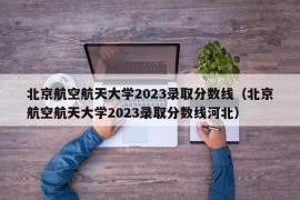 北京航空航天大学2023录取分数线（北京航空航天大学2023录取分数线河北）