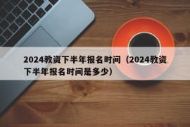 2024教资下半年报名时间（2024教资下半年报名时间是多少）