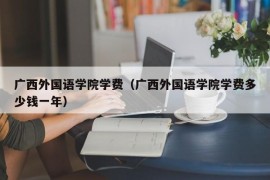 广西外国语学院学费（广西外国语学院学费多少钱一年）