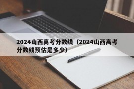 2024山西高考分数线（2024山西高考分数线预估是多少）