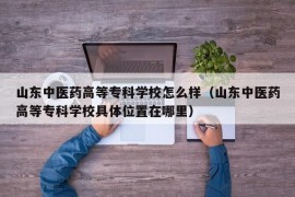 山东中医药高等专科学校怎么样（山东中医药高等专科学校具体位置在哪里）