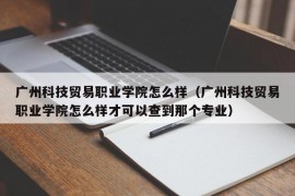 广州科技贸易职业学院怎么样（广州科技贸易职业学院怎么样才可以查到那个专业）