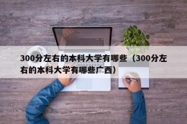 300分左右的本科大学有哪些（300分左右的本科大学有哪些广西）