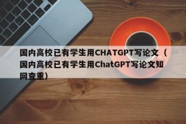 国内高校已有学生用CHATGPT写论文（国内高校已有学生用ChatGPT写论文知网查重）