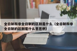 全日制和非全日制的区别是什么（全日制和非全日制的区别是什么意思啊）