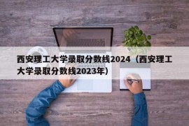 西安理工大学录取分数线2024（西安理工大学录取分数线2023年）