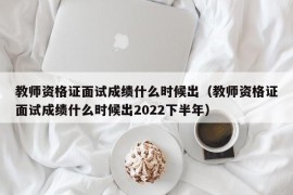 教师资格证面试成绩什么时候出（教师资格证面试成绩什么时候出2022下半年）