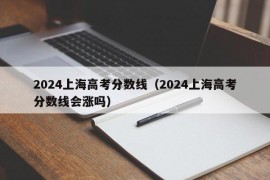 2024上海高考分数线（2024上海高考分数线会涨吗）