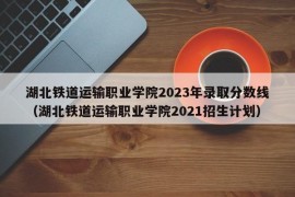 湖北铁道运输职业学院2023年录取分数线（湖北铁道运输职业学院2021招生计划）