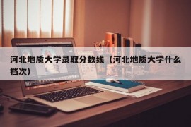 河北地质大学录取分数线（河北地质大学什么档次）