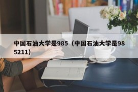 中国石油大学是985（中国石油大学是985211）